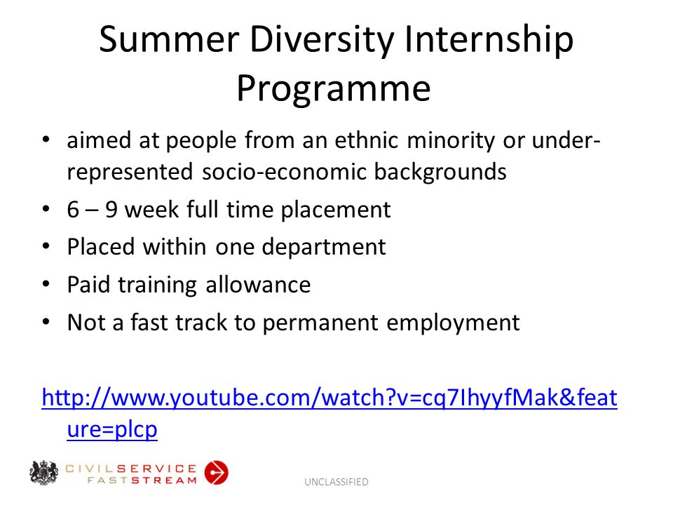 Summer Diversity Internship Programme aimed at people from an ethnic minority or under- represented socio-economic backgrounds 6 – 9 week full time placement Placed within one department Paid training allowance Not a fast track to permanent employment   v=cq7IhyyfMak&feat ure=plcp UNCLASSIFIED