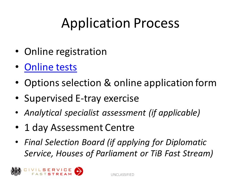 Application Process Online registration Online tests Options selection & online application form Supervised E-tray exercise Analytical specialist assessment (if applicable) 1 day Assessment Centre Final Selection Board (if applying for Diplomatic Service, Houses of Parliament or TiB Fast Stream) UNCLASSIFIED