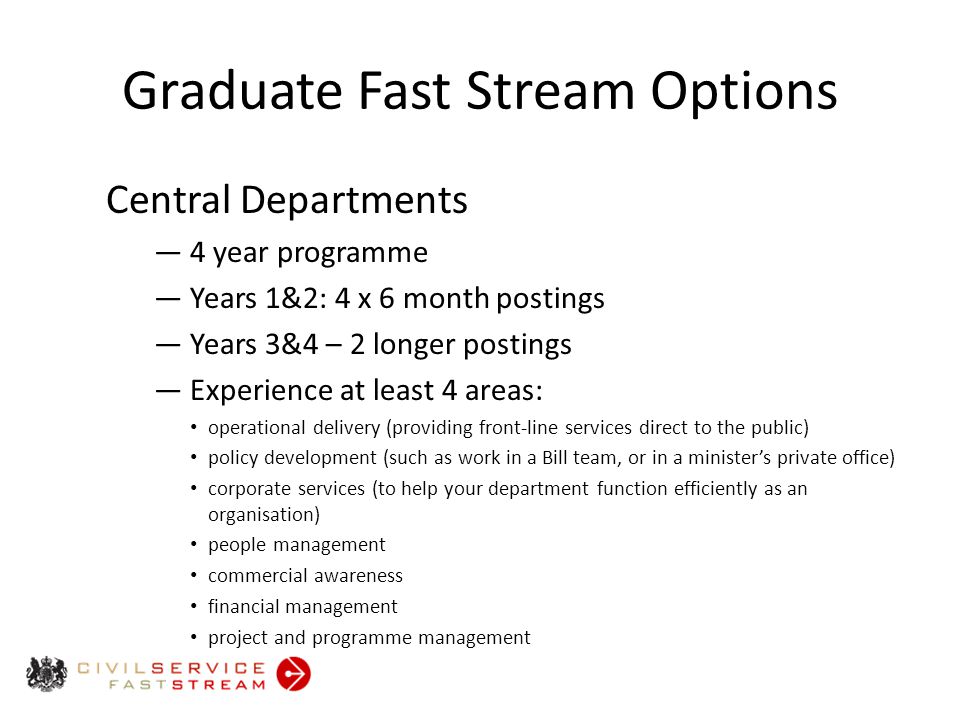 Graduate Fast Stream Options Central Departments ― 4 year programme ― Years 1&2: 4 x 6 month postings ― Years 3&4 – 2 longer postings ― Experience at least 4 areas: operational delivery (providing front-line services direct to the public) policy development (such as work in a Bill team, or in a minister’s private office) corporate services (to help your department function efficiently as an organisation) people management commercial awareness financial management project and programme management