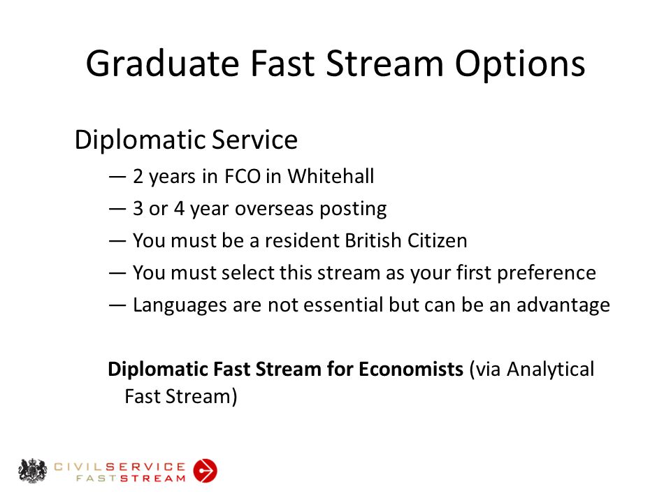 Graduate Fast Stream Options Diplomatic Service ― 2 years in FCO in Whitehall ― 3 or 4 year overseas posting ― You must be a resident British Citizen ― You must select this stream as your first preference ― Languages are not essential but can be an advantage Diplomatic Fast Stream for Economists (via Analytical Fast Stream)