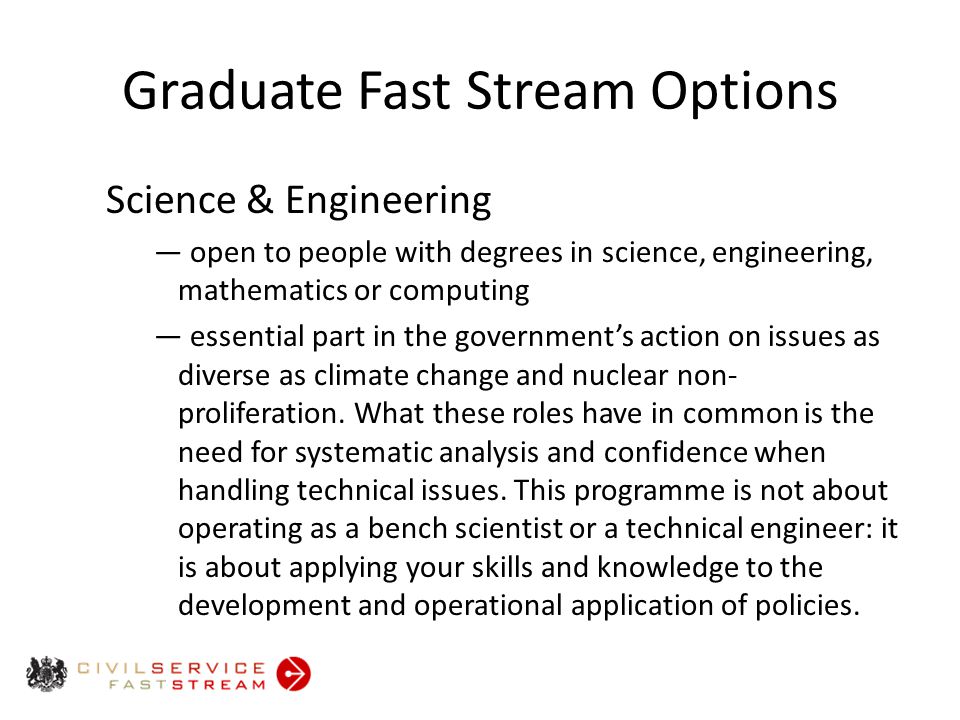 Graduate Fast Stream Options Science & Engineering ― open to people with degrees in science, engineering, mathematics or computing ― essential part in the government’s action on issues as diverse as climate change and nuclear non- proliferation.