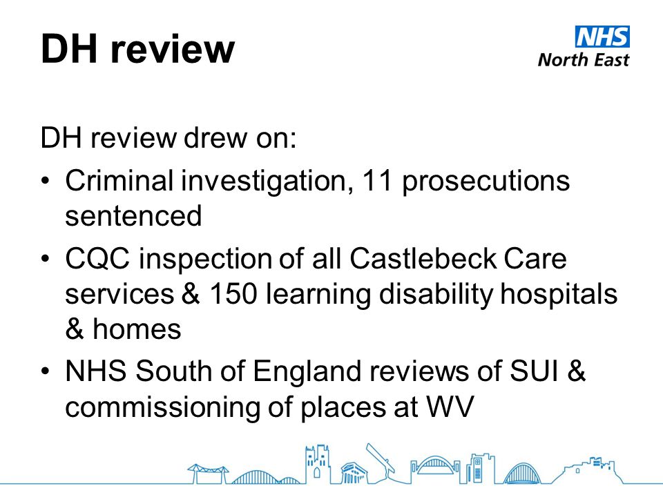 DH review DH review drew on: Criminal investigation, 11 prosecutions sentenced CQC inspection of all Castlebeck Care services & 150 learning disability hospitals & homes NHS South of England reviews of SUI & commissioning of places at WV