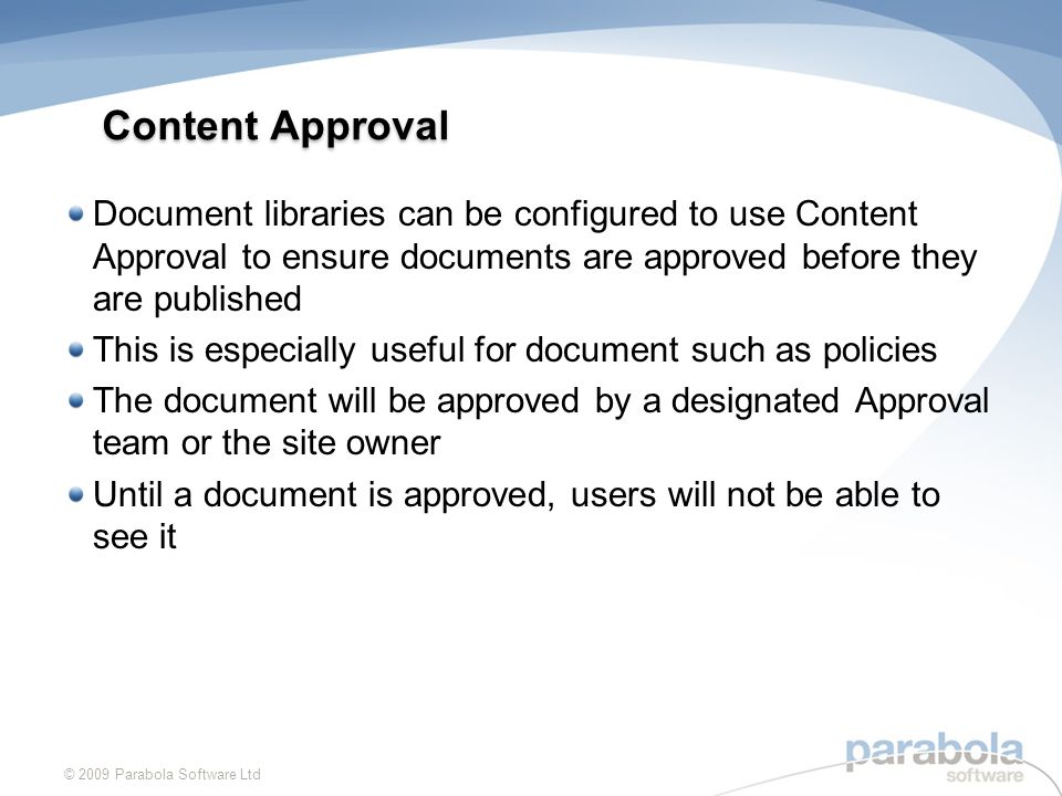 Content Approval Document libraries can be configured to use Content Approval to ensure documents are approved before they are published This is especially useful for document such as policies The document will be approved by a designated Approval team or the site owner Until a document is approved, users will not be able to see it © 2009 Parabola Software Ltd