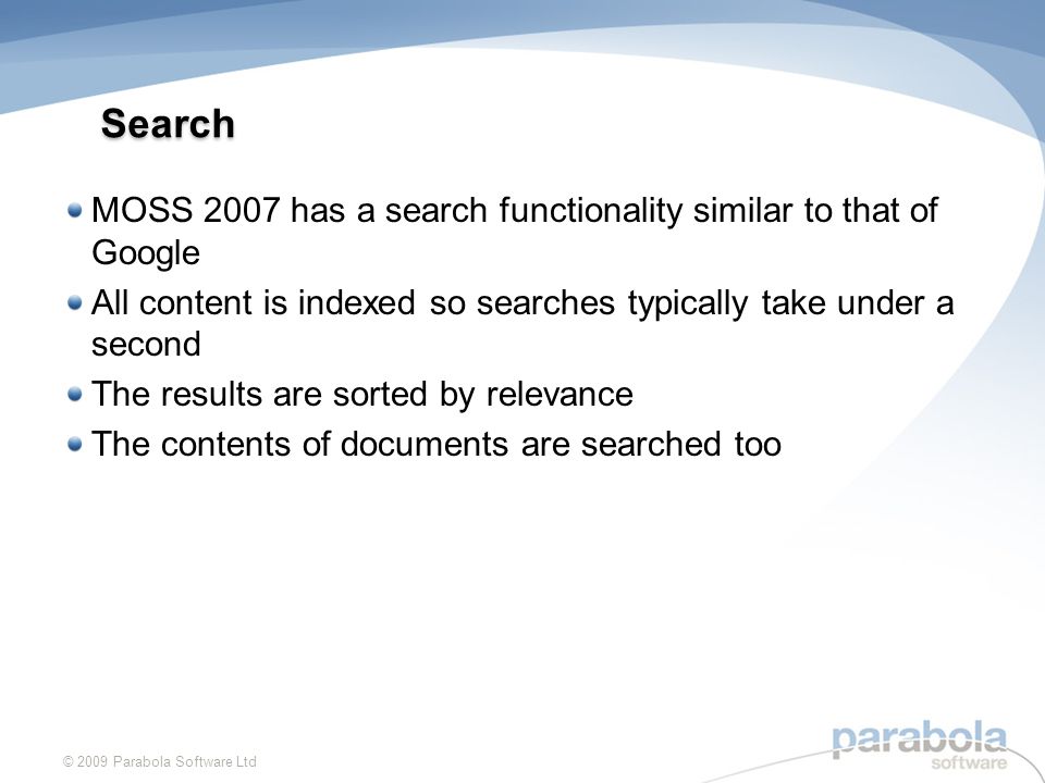 Search MOSS 2007 has a search functionality similar to that of Google All content is indexed so searches typically take under a second The results are sorted by relevance The contents of documents are searched too © 2009 Parabola Software Ltd