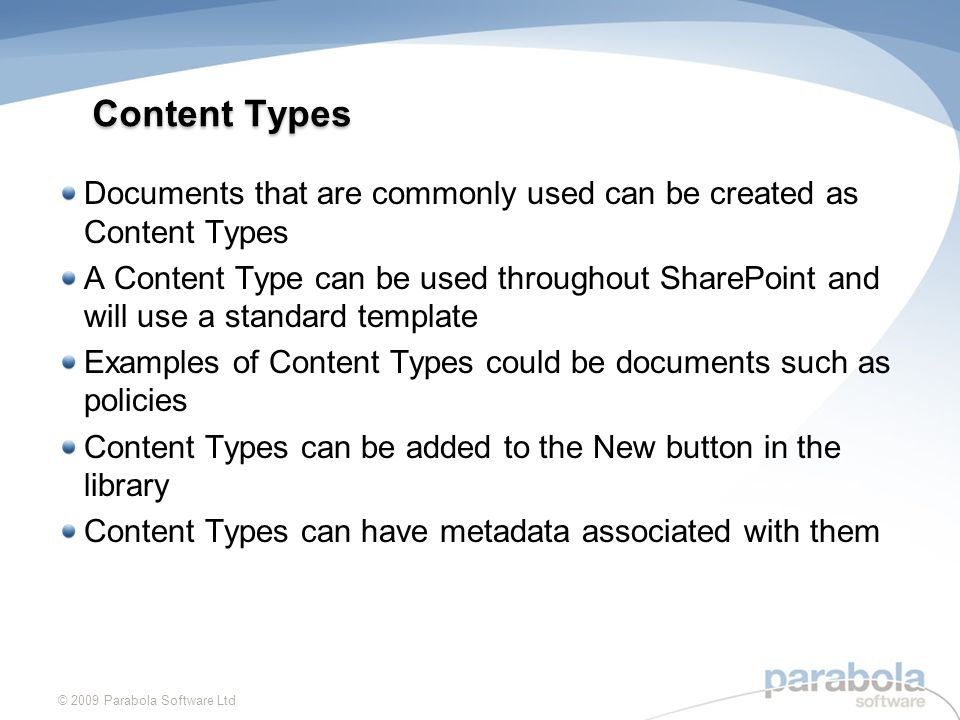 Content Types Documents that are commonly used can be created as Content Types A Content Type can be used throughout SharePoint and will use a standard template Examples of Content Types could be documents such as policies Content Types can be added to the New button in the library Content Types can have metadata associated with them © 2009 Parabola Software Ltd