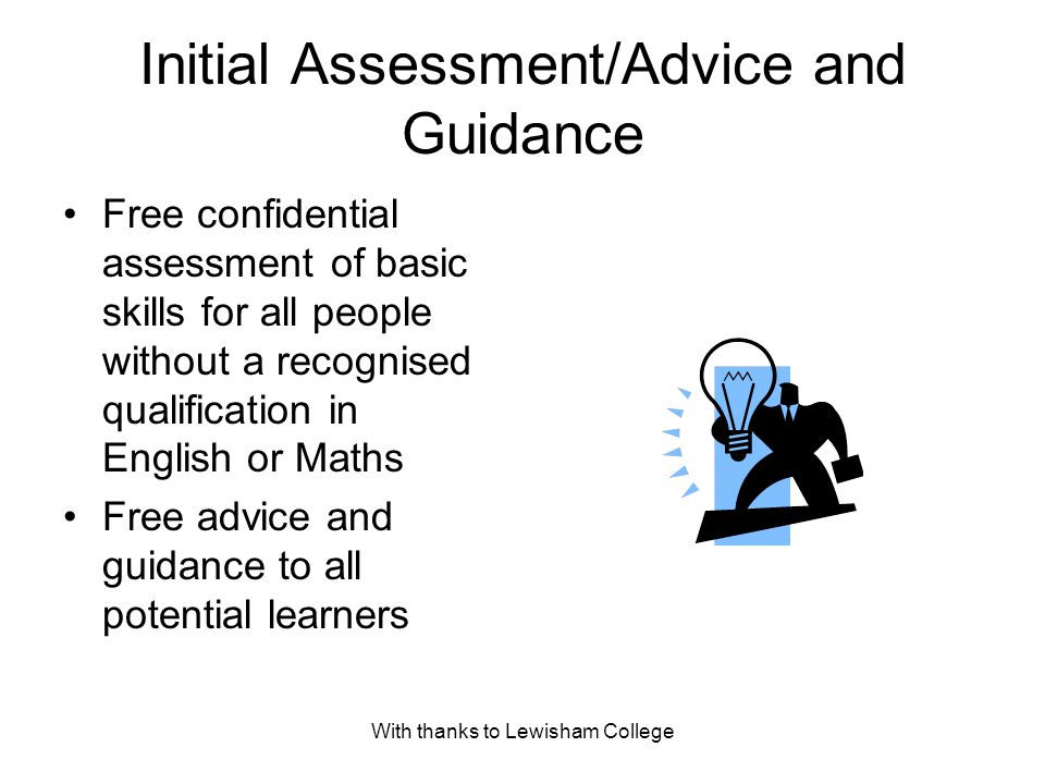 With thanks to Lewisham College Initial Assessment/Advice and Guidance Free confidential assessment of basic skills for all people without a recognised qualification in English or Maths Free advice and guidance to all potential learners
