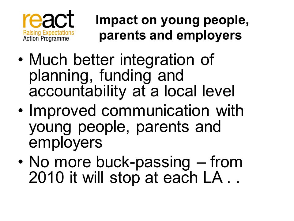 Impact on young people, parents and employers Much better integration of planning, funding and accountability at a local level Improved communication with young people, parents and employers No more buck-passing – from 2010 it will stop at each LA..