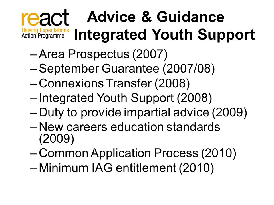 Advice & Guidance Integrated Youth Support –Area Prospectus (2007) –September Guarantee (2007/08) –Connexions Transfer (2008) –Integrated Youth Support (2008) –Duty to provide impartial advice (2009) –New careers education standards (2009) –Common Application Process (2010) –Minimum IAG entitlement (2010)