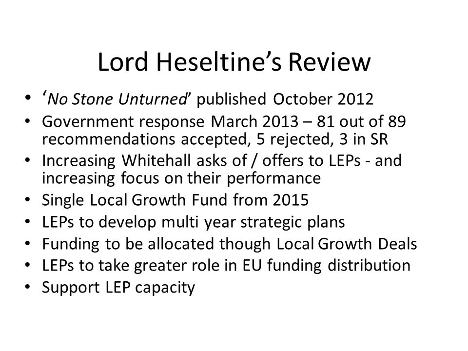 Lord Heseltine’s Review ‘ No Stone Unturned’ published October 2012 Government response March 2013 – 81 out of 89 recommendations accepted, 5 rejected, 3 in SR Increasing Whitehall asks of / offers to LEPs - and increasing focus on their performance Single Local Growth Fund from 2015 LEPs to develop multi year strategic plans Funding to be allocated though Local Growth Deals LEPs to take greater role in EU funding distribution Support LEP capacity