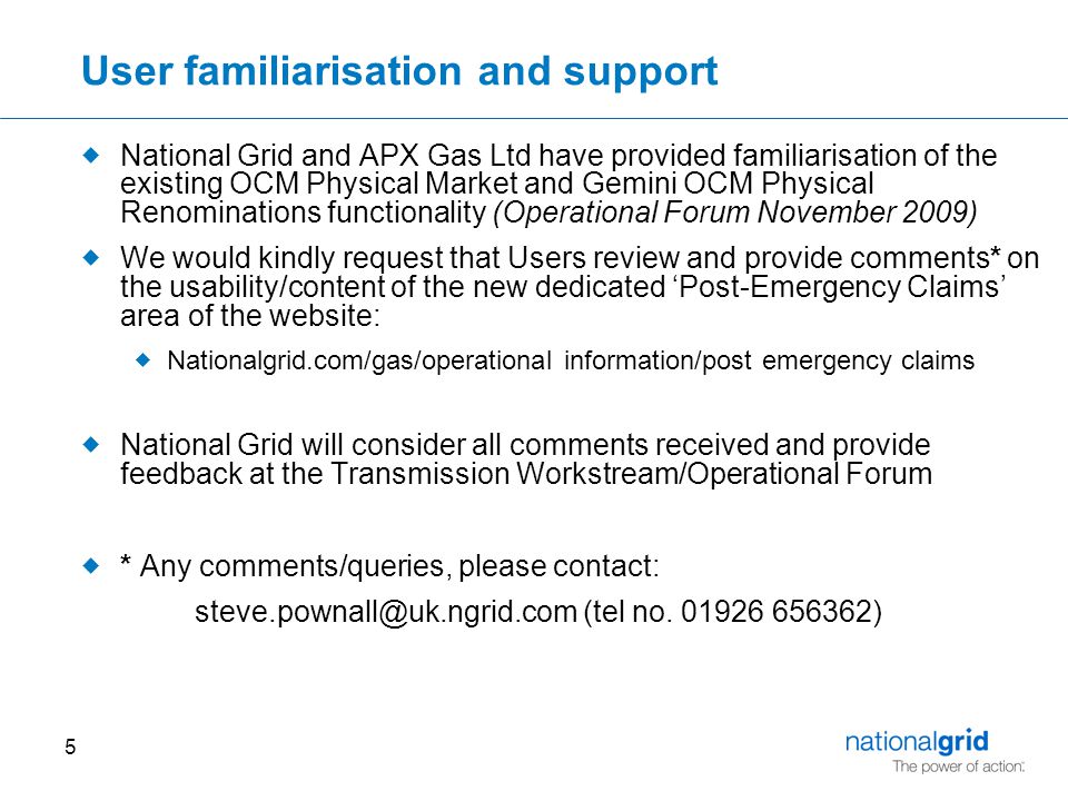 5 User familiarisation and support  National Grid and APX Gas Ltd have provided familiarisation of the existing OCM Physical Market and Gemini OCM Physical Renominations functionality (Operational Forum November 2009)  We would kindly request that Users review and provide comments* on the usability/content of the new dedicated ‘Post-Emergency Claims’ area of the website:  Nationalgrid.com/gas/operational information/post emergency claims  National Grid will consider all comments received and provide feedback at the Transmission Workstream/Operational Forum  * Any comments/queries, please contact: (tel no.