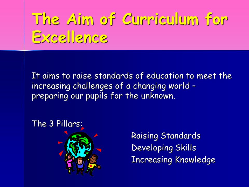 The Aim of Curriculum for Excellence It aims to raise standards of education to meet the increasing challenges of a changing world – preparing our pupils for the unknown.