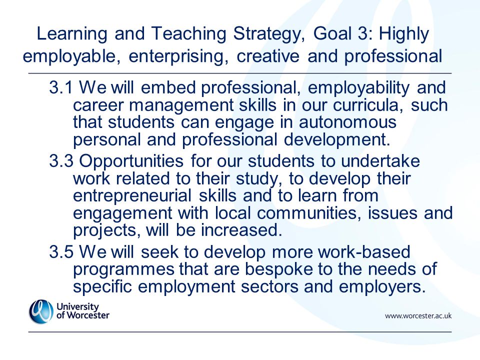 Learning and Teaching Strategy, Goal 3: Highly employable, enterprising, creative and professional 3.1 We will embed professional, employability and career management skills in our curricula, such that students can engage in autonomous personal and professional development.