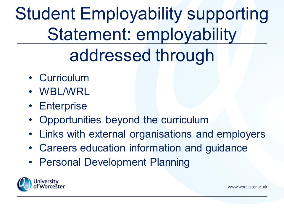 Student Employability supporting Statement: employability addressed through Curriculum WBL/WRL Enterprise Opportunities beyond the curriculum Links with external organisations and employers Careers education information and guidance Personal Development Planning