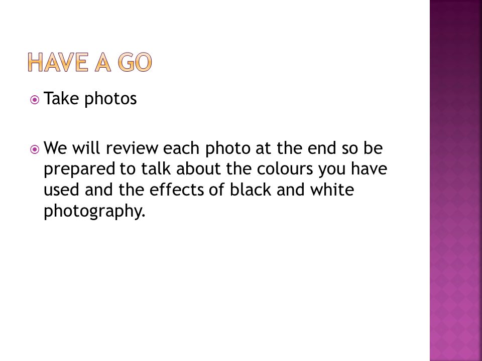  Take photos  We will review each photo at the end so be prepared to talk about the colours you have used and the effects of black and white photography.
