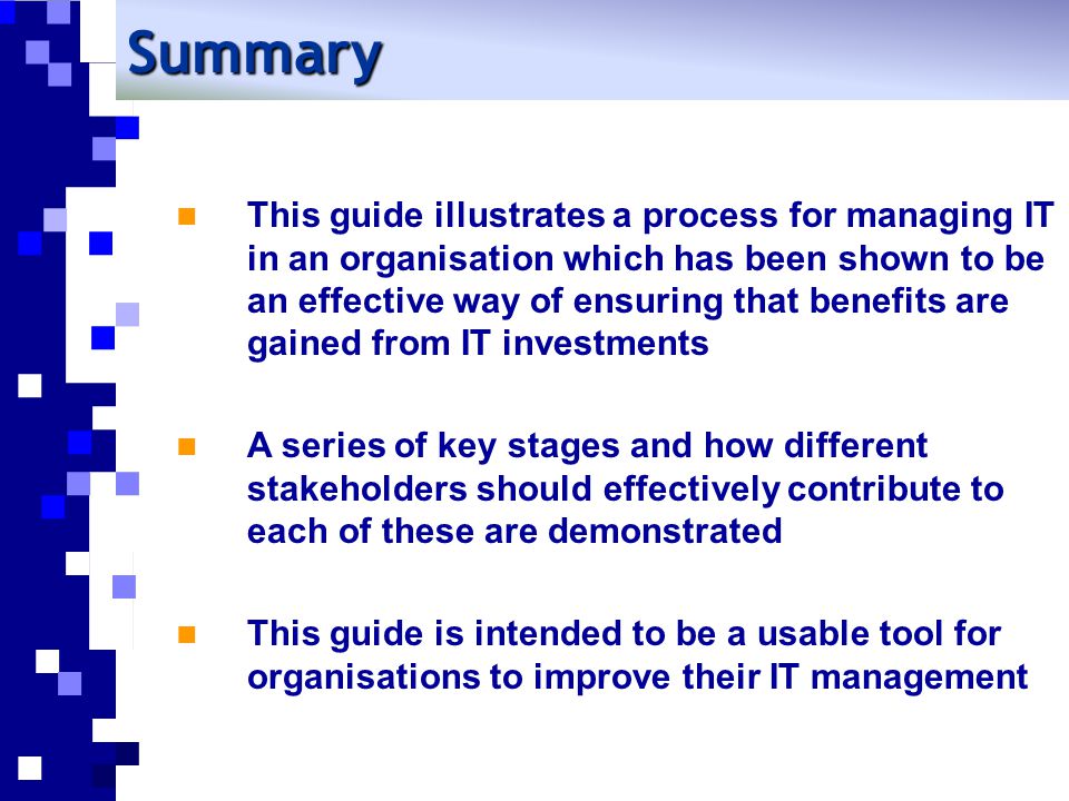 Summary This guide illustrates a process for managing IT in an organisation which has been shown to be an effective way of ensuring that benefits are gained from IT investments A series of key stages and how different stakeholders should effectively contribute to each of these are demonstrated This guide is intended to be a usable tool for organisations to improve their IT management
