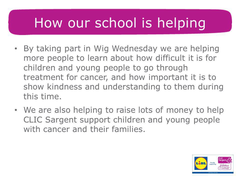 How our school is helping By taking part in Wig Wednesday we are helping more people to learn about how difficult it is for children and young people to go through treatment for cancer, and how important it is to show kindness and understanding to them during this time.