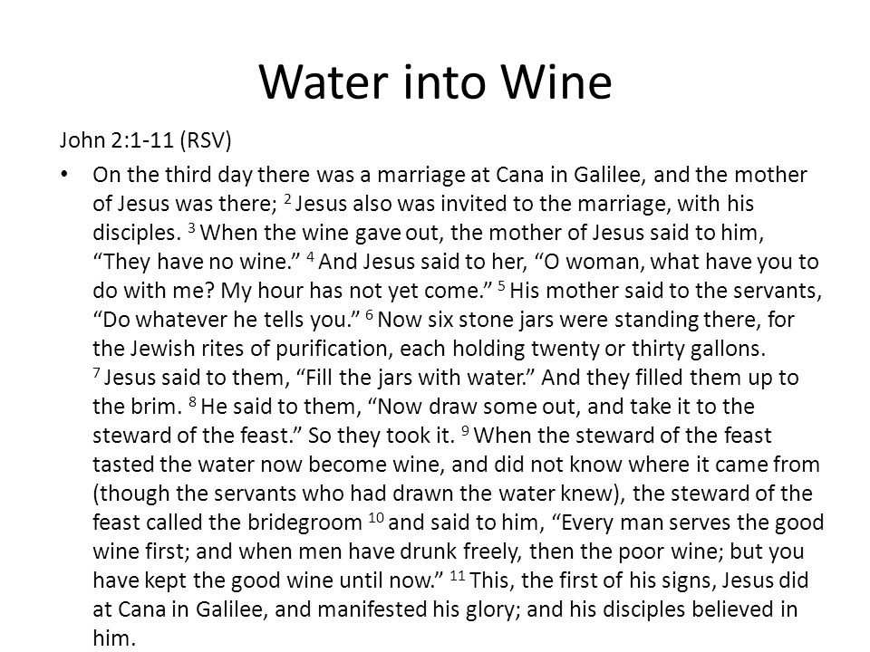 Water into Wine John 2:1-11 (RSV) On the third day there was a marriage at Cana in Galilee, and the mother of Jesus was there; 2 Jesus also was invited to the marriage, with his disciples.
