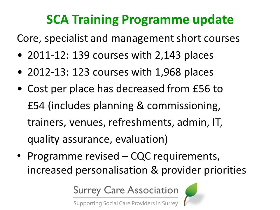 SCA Training Programme update Core, specialist and management short courses : 139 courses with 2,143 places : 123 courses with 1,968 places Cost per place has decreased from £56 to £54 (includes planning & commissioning, trainers, venues, refreshments, admin, IT, quality assurance, evaluation) Programme revised – CQC requirements, increased personalisation & provider priorities