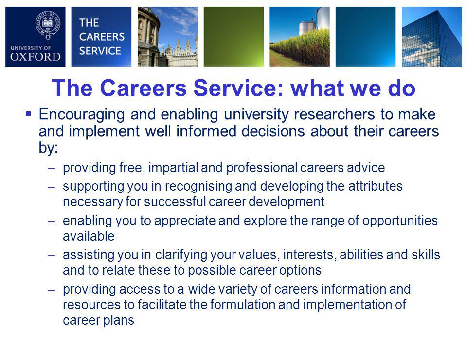  Encouraging and enabling university researchers to make and implement well informed decisions about their careers by: –providing free, impartial and professional careers advice –supporting you in recognising and developing the attributes necessary for successful career development –enabling you to appreciate and explore the range of opportunities available –assisting you in clarifying your values, interests, abilities and skills and to relate these to possible career options –providing access to a wide variety of careers information and resources to facilitate the formulation and implementation of career plans The Careers Service: what we do