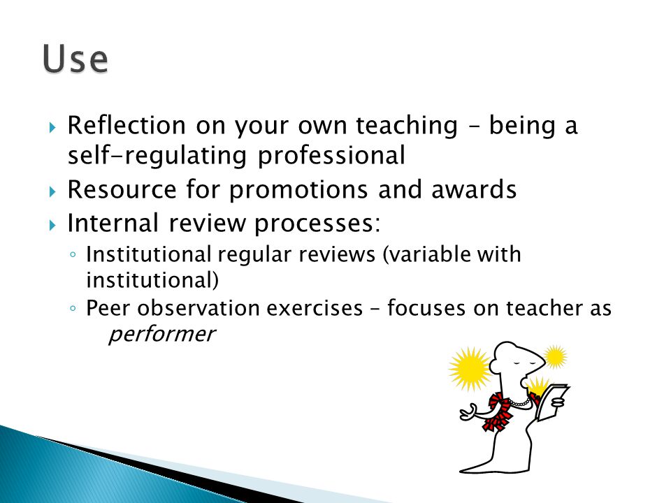  Reflection on your own teaching – being a self-regulating professional  Resource for promotions and awards  Internal review processes: ◦ Institutional regular reviews (variable with institutional) ◦ Peer observation exercises – focuses on teacher as performer
