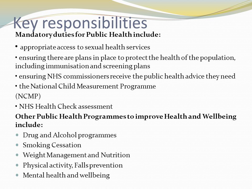 Key responsibilities Mandatory duties for Public Health include: appropriate access to sexual health services ensuring there are plans in place to protect the health of the population, including immunisation and screening plans ensuring NHS commissioners receive the public health advice they need the National Child Measurement Programme (NCMP) NHS Health Check assessment Other Public Health Programmes to improve Health and Wellbeing include: Drug and Alcohol programmes Smoking Cessation Weight Management and Nutrition Physical activity, Falls prevention Mental health and wellbeing