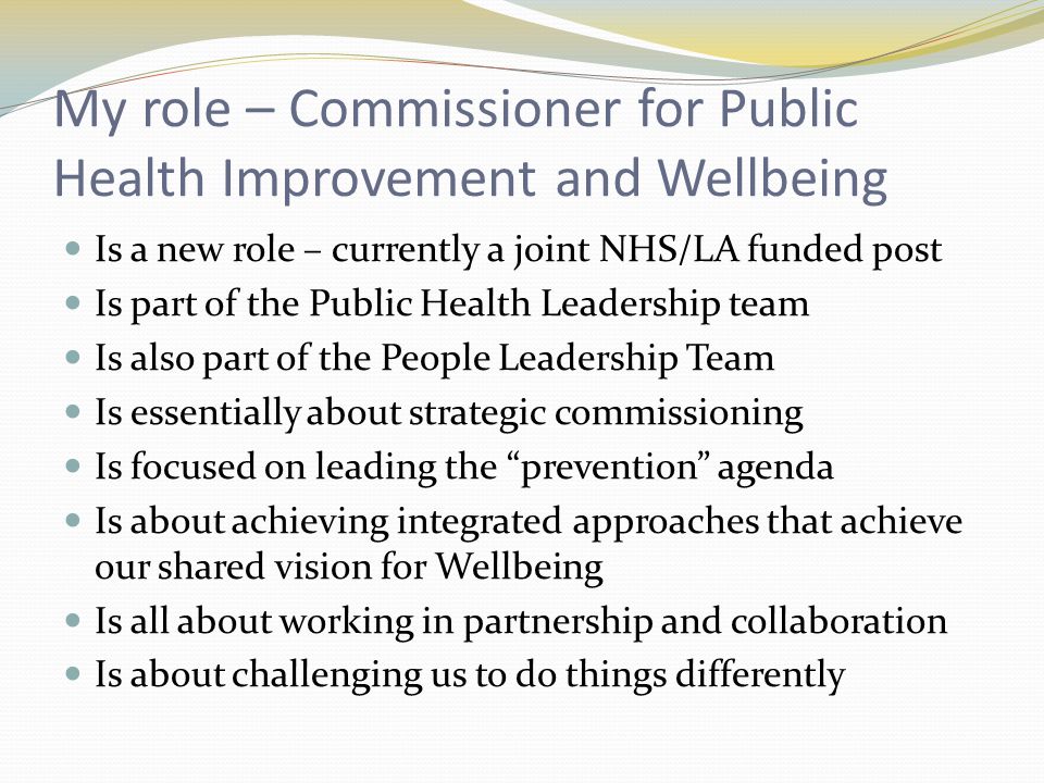 My role – Commissioner for Public Health Improvement and Wellbeing Is a new role – currently a joint NHS/LA funded post Is part of the Public Health Leadership team Is also part of the People Leadership Team Is essentially about strategic commissioning Is focused on leading the prevention agenda Is about achieving integrated approaches that achieve our shared vision for Wellbeing Is all about working in partnership and collaboration Is about challenging us to do things differently