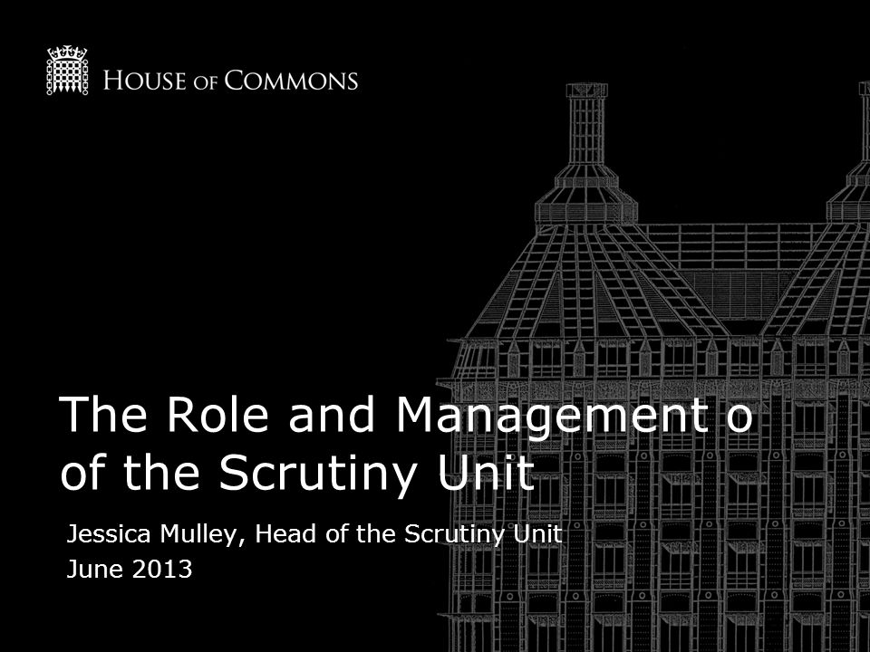 The Role and Management o of the Scrutiny Unit Jessica Mulley, Head of the Scrutiny Unit June 2013