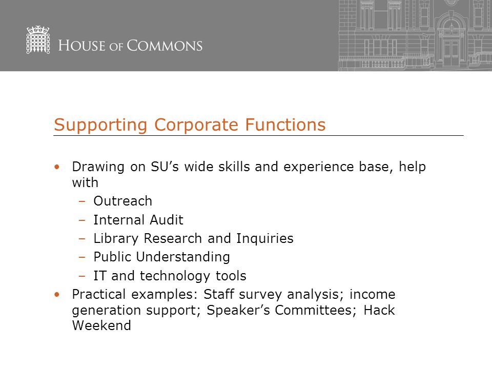 Supporting Corporate Functions Drawing on SU’s wide skills and experience base, help with –Outreach –Internal Audit –Library Research and Inquiries –Public Understanding –IT and technology tools Practical examples: Staff survey analysis; income generation support; Speaker’s Committees; Hack Weekend