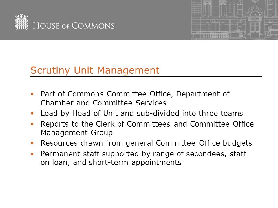 Scrutiny Unit Management Part of Commons Committee Office, Department of Chamber and Committee Services Lead by Head of Unit and sub-divided into three teams Reports to the Clerk of Committees and Committee Office Management Group Resources drawn from general Committee Office budgets Permanent staff supported by range of secondees, staff on loan, and short-term appointments