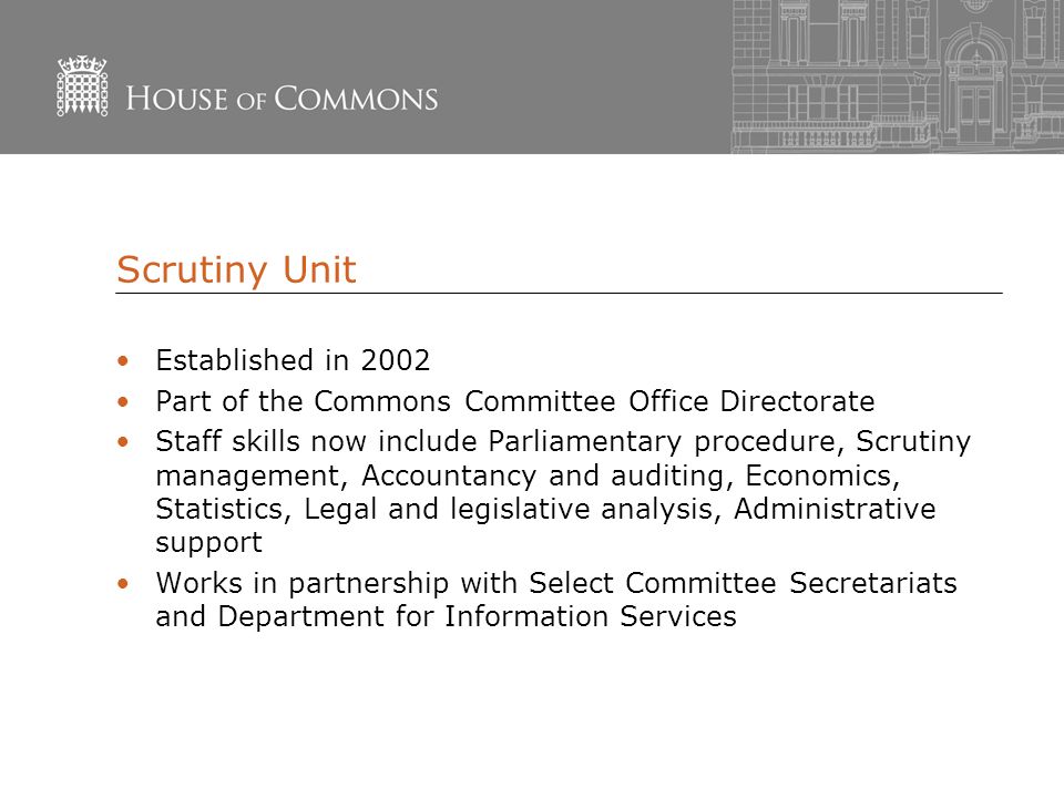 Scrutiny Unit Established in 2002 Part of the Commons Committee Office Directorate Staff skills now include Parliamentary procedure, Scrutiny management, Accountancy and auditing, Economics, Statistics, Legal and legislative analysis, Administrative support Works in partnership with Select Committee Secretariats and Department for Information Services