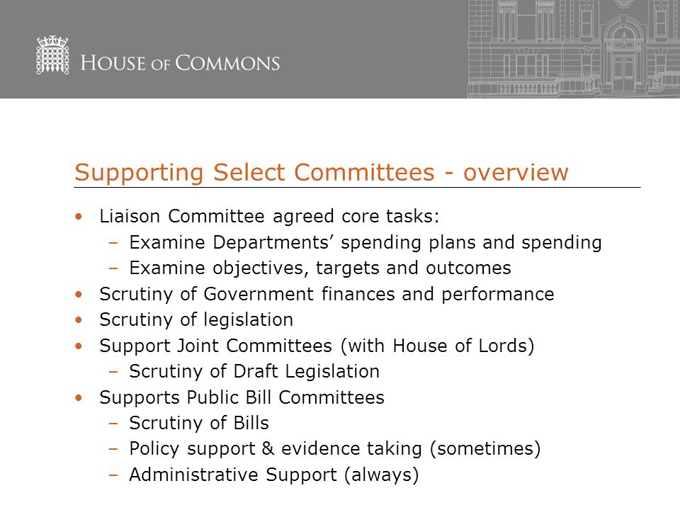 Supporting Select Committees - overview Liaison Committee agreed core tasks: –Examine Departments’ spending plans and spending –Examine objectives, targets and outcomes Scrutiny of Government finances and performance Scrutiny of legislation Support Joint Committees (with House of Lords) –Scrutiny of Draft Legislation Supports Public Bill Committees –Scrutiny of Bills –Policy support & evidence taking (sometimes) –Administrative Support (always)