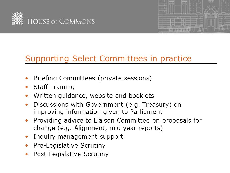Supporting Select Committees in practice Briefing Committees (private sessions) Staff Training Written guidance, website and booklets Discussions with Government (e.g.