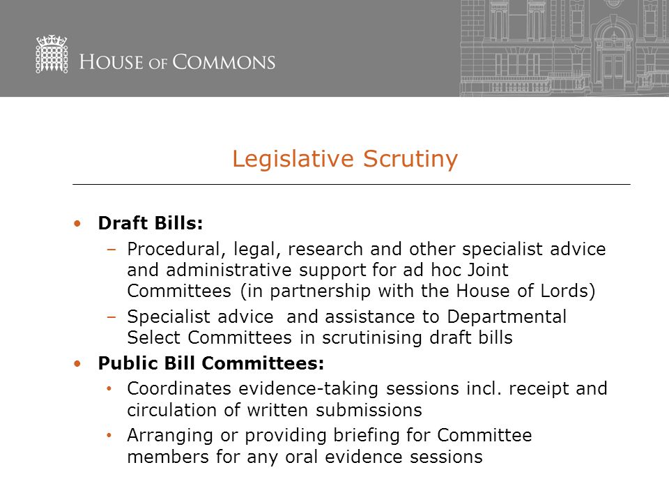 Legislative Scrutiny Draft Bills: –Procedural, legal, research and other specialist advice and administrative support for ad hoc Joint Committees (in partnership with the House of Lords) –Specialist advice and assistance to Departmental Select Committees in scrutinising draft bills Public Bill Committees: Coordinates evidence-taking sessions incl.