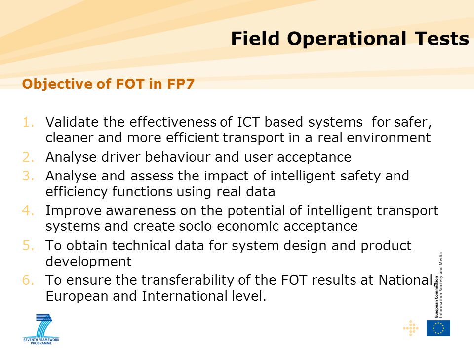 Field Operational Tests Objective of FOT in FP7 1.Validate the effectiveness of ICT based systems for safer, cleaner and more efficient transport in a real environment 2.Analyse driver behaviour and user acceptance 3.Analyse and assess the impact of intelligent safety and efficiency functions using real data 4.Improve awareness on the potential of intelligent transport systems and create socio economic acceptance 5.To obtain technical data for system design and product development 6.To ensure the transferability of the FOT results at National, European and International level.