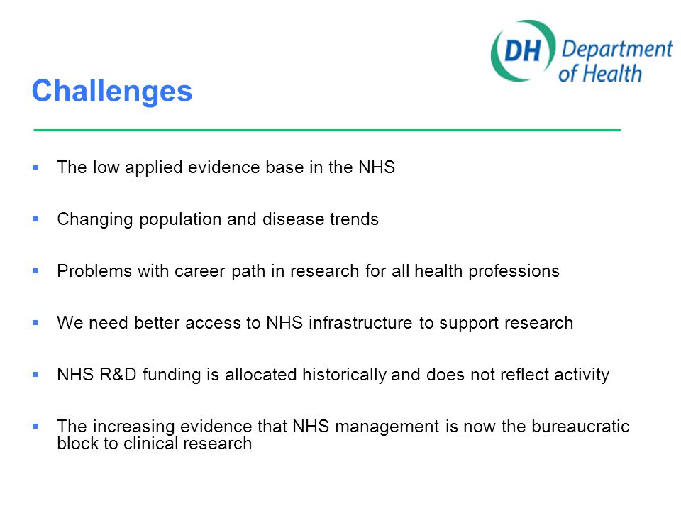Challenges  The low applied evidence base in the NHS  Changing population and disease trends  Problems with career path in research for all health professions  We need better access to NHS infrastructure to support research  NHS R&D funding is allocated historically and does not reflect activity  The increasing evidence that NHS management is now the bureaucratic block to clinical research