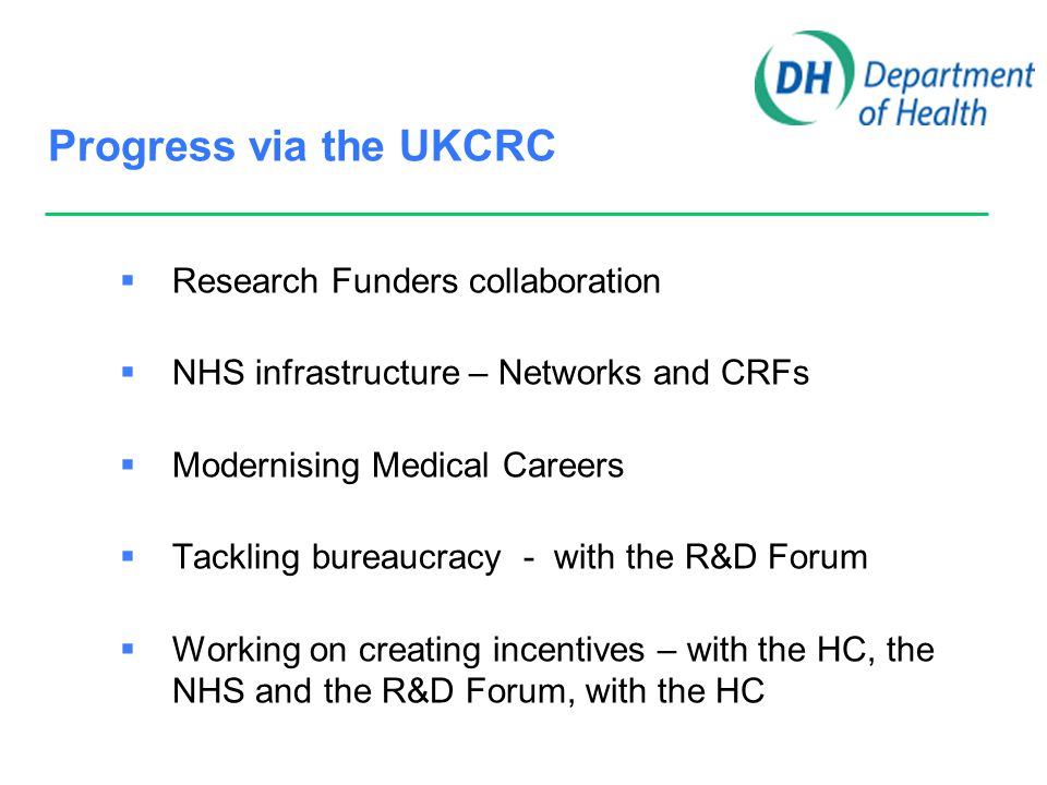 Progress via the UKCRC  Research Funders collaboration  NHS infrastructure – Networks and CRFs  Modernising Medical Careers  Tackling bureaucracy - with the R&D Forum  Working on creating incentives – with the HC, the NHS and the R&D Forum, with the HC