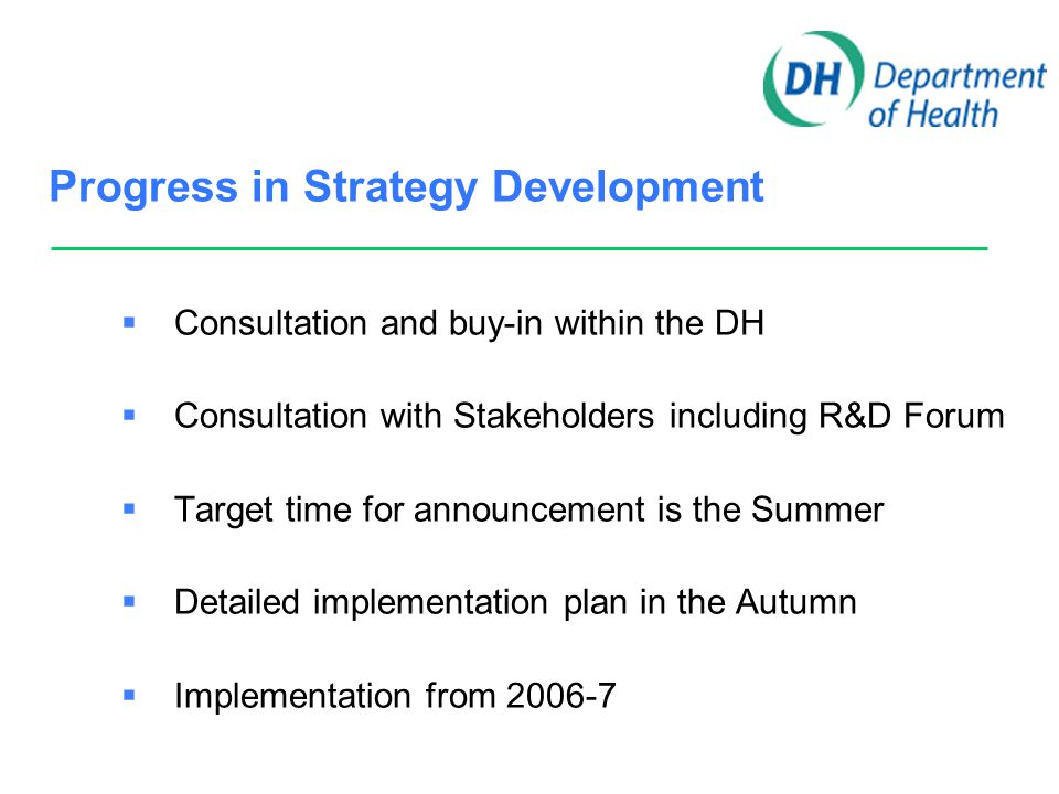 Progress in Strategy Development  Consultation and buy-in within the DH  Consultation with Stakeholders including R&D Forum  Target time for announcement is the Summer  Detailed implementation plan in the Autumn  Implementation from