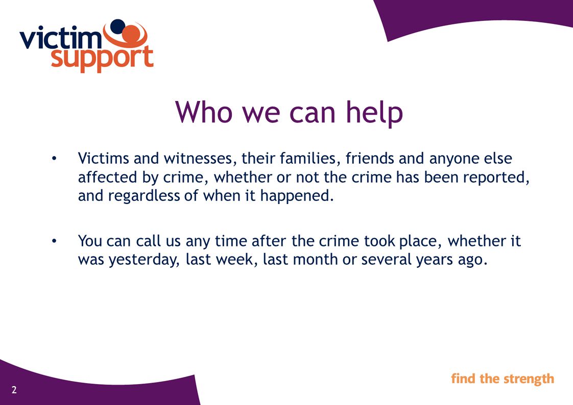 2 Who we can help Victims and witnesses, their families, friends and anyone else affected by crime, whether or not the crime has been reported, and regardless of when it happened.