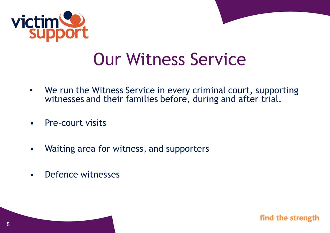 5 Our Witness Service We run the Witness Service in every criminal court, supporting witnesses and their families before, during and after trial.