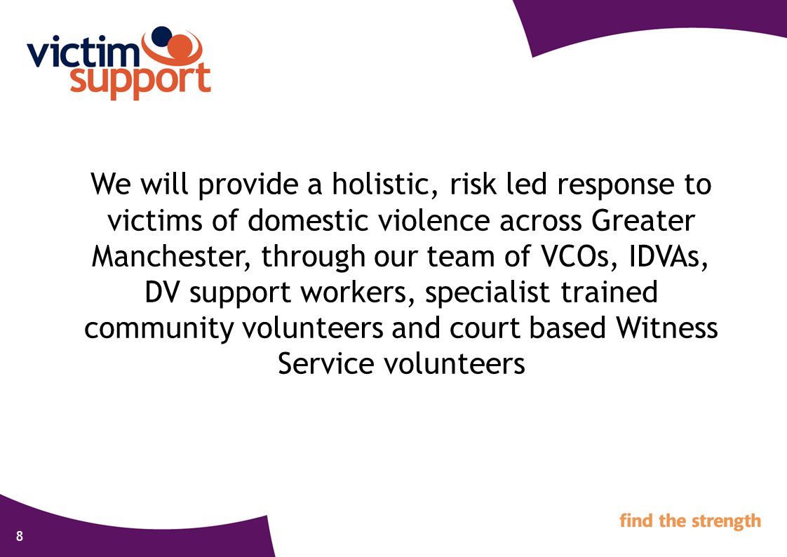 8 We will provide a holistic, risk led response to victims of domestic violence across Greater Manchester, through our team of VCOs, IDVAs, DV support workers, specialist trained community volunteers and court based Witness Service volunteers