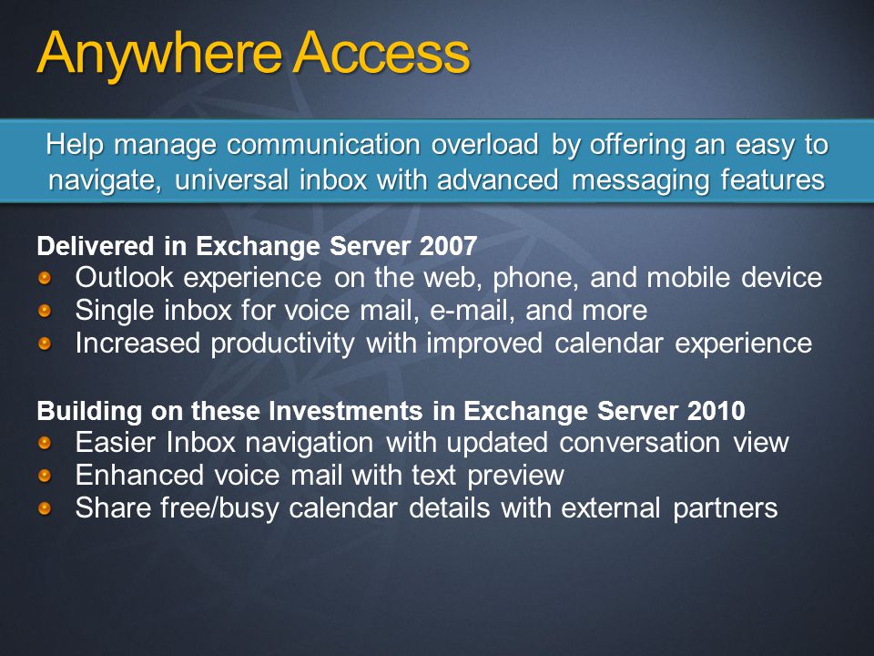 Anywhere Access Delivered in Exchange Server 2007 Outlook experience on the web, phone, and mobile device Single inbox for voice mail,  , and more Increased productivity with improved calendar experience Building on these Investments in Exchange Server 2010 Easier Inbox navigation with updated conversation view Enhanced voice mail with text preview Share free/busy calendar details with external partners Help manage communication overload by offering an easy to navigate, universal inbox with advanced messaging features
