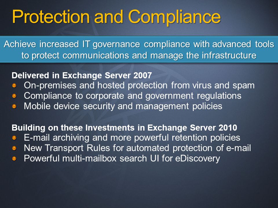 Protection and Compliance Delivered in Exchange Server 2007 On-premises and hosted protection from virus and spam Compliance to corporate and government regulations Mobile device security and management policies Building on these Investments in Exchange Server archiving and more powerful retention policies New Transport Rules for automated protection of  Powerful multi-mailbox search UI for eDiscovery Achieve increased IT governance compliance with advanced tools to protect communications and manage the infrastructure