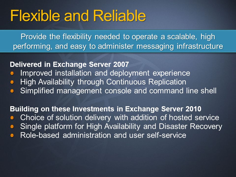 Delivered in Exchange Server 2007 Improved installation and deployment experience High Availability through Continuous Replication Simplified management console and command line shell Building on these Investments in Exchange Server 2010 Choice of solution delivery with addition of hosted service Single platform for High Availability and Disaster Recovery Role-based administration and user self-service Provide the flexibility needed to operate a scalable, high performing, and easy to administer messaging infrastructure