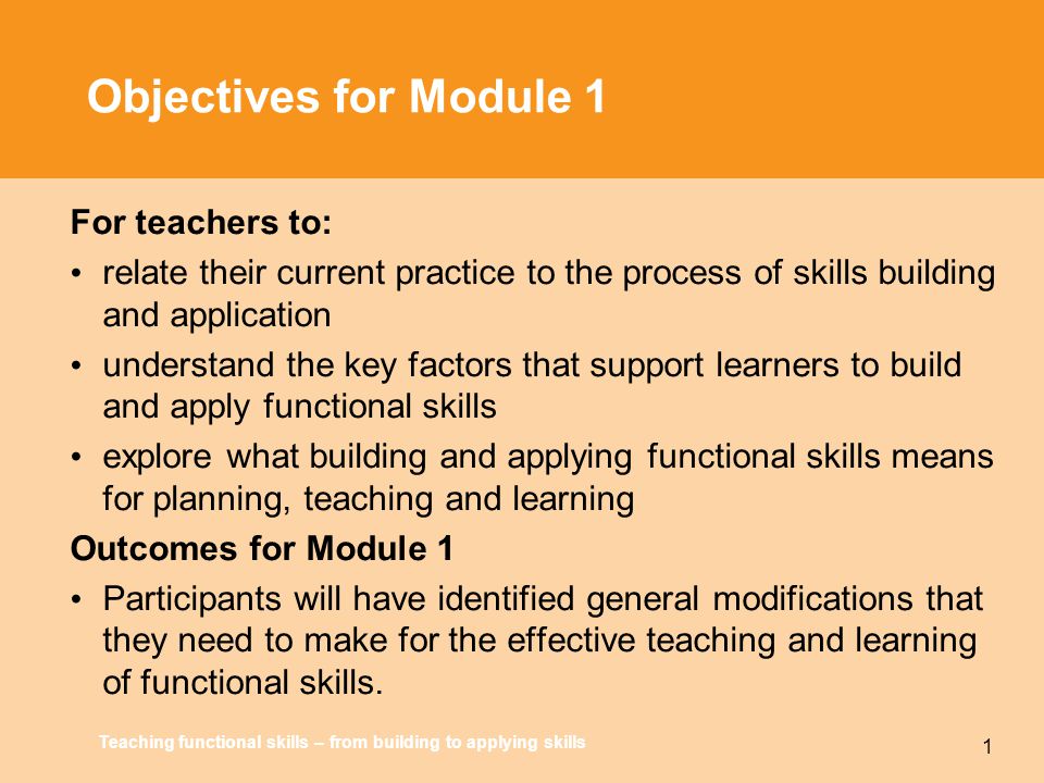 Teaching functional skills – from building to applying skills 1 Objectives for Module 1 For teachers to: relate their current practice to the process of skills building and application understand the key factors that support learners to build and apply functional skills explore what building and applying functional skills means for planning, teaching and learning Outcomes for Module 1 Participants will have identified general modifications that they need to make for the effective teaching and learning of functional skills.