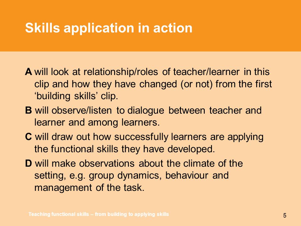 Teaching functional skills – from building to applying skills 5 Skills application in action Awill look at relationship/roles of teacher/learner in this clip and how they have changed (or not) from the first ‘building skills’ clip.