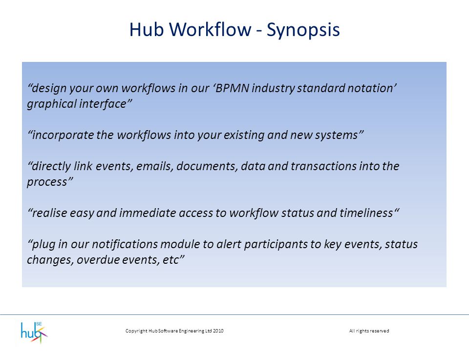 Copyright Hub Software Engineering Ltd 2010All rights reserved Hub Workflow - Synopsis design your own workflows in our ‘BPMN industry standard notation’ graphical interface incorporate the workflows into your existing and new systems directly link events,  s, documents, data and transactions into the process realise easy and immediate access to workflow status and timeliness plug in our notifications module to alert participants to key events, status changes, overdue events, etc