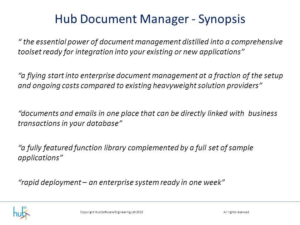 Copyright Hub Software Engineering Ltd 2010All rights reserved Hub Document Manager - Synopsis the essential power of document management distilled into a comprehensive toolset ready for integration into your existing or new applications a flying start into enterprise document management at a fraction of the setup and ongoing costs compared to existing heavyweight solution providers a fully featured function library complemented by a full set of sample applications documents and  s in one place that can be directly linked with business transactions in your database rapid deployment – an enterprise system ready in one week