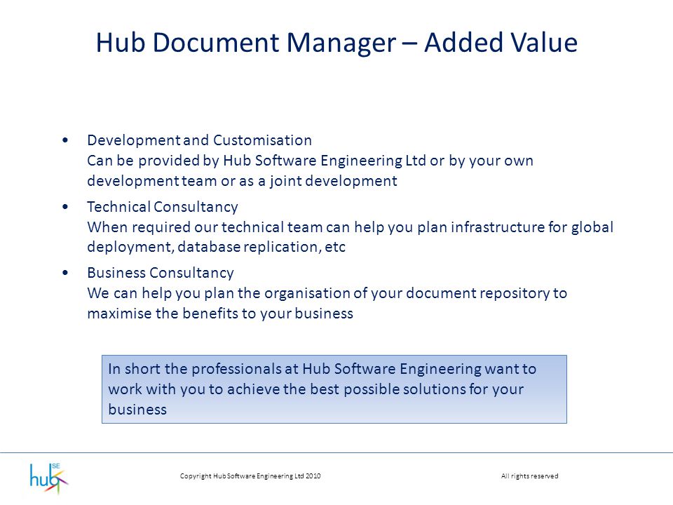 Copyright Hub Software Engineering Ltd 2010All rights reserved Hub Document Manager – Added Value Development and Customisation Can be provided by Hub Software Engineering Ltd or by your own development team or as a joint development Technical Consultancy When required our technical team can help you plan infrastructure for global deployment, database replication, etc Business Consultancy We can help you plan the organisation of your document repository to maximise the benefits to your business In short the professionals at Hub Software Engineering want to work with you to achieve the best possible solutions for your business
