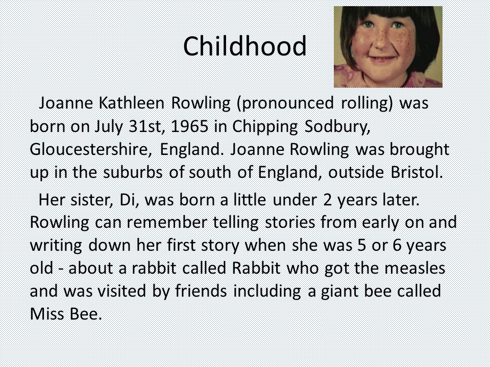 Childhood Joanne Kathleen Rowling (pronounced rolling) was born on July 31st, 1965 in Chipping Sodbury, Gloucestershire, England.