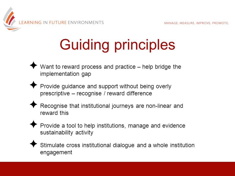 ✦ Want to reward process and practice – help bridge the implementation gap ✦ Provide guidance and support without being overly prescriptive – recognise / reward difference ✦ Recognise that institutional journeys are non-linear and reward this ✦ Provide a tool to help institutions, manage and evidence sustainability activity ✦ Stimulate cross institutional dialogue and a whole institution engagement Guiding principles